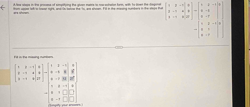 A few steps in the process of simplifying the given matrix to row-echelon form, with 1s down the diagonal 
from upper left to lower right, and 0s below the 1s, are shown. Fill in the missing numbers in the steps that beginbmatrix 1&2&-1 2&-1&4 3&-1&9endbmatrix beginarrayr 0 9 27endbmatrix to beginbmatrix 1&2&-1 0&endbmatrix
are shown.
to beginbmatrix 1&2&-1&0 0&1& 0&-7&endvmatrix
Fill in the missing numbers.
beginbmatrix 1&2&-1&|&-1&4 3&-1&9 3&-1&9&27endbmatrix -1 0&-5&6 0&-5&6&2 0&-7&12&27endbmatrix
to beginbmatrix 1&2&-1 0&1&□  0&-7&□ &-beginarrayr 0 □  □ endarray
Simplify you rs