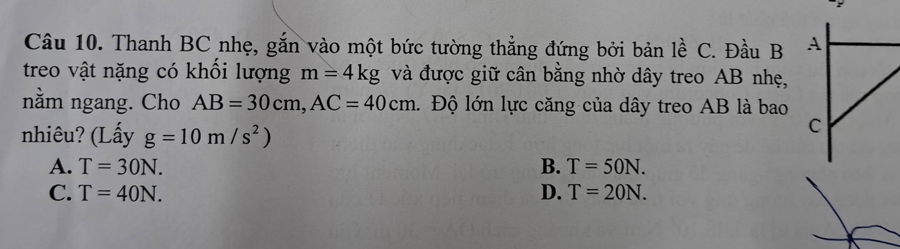 Thanh BC nhẹ, gắn vào một bức tường thẳng đứng bởi bản lề C. Đầu B 
treo vật nặng có khổi lượng m=4kg và được giữ cân bằng nhờ dây treo AB nhẹ,
nằm ngang. Cho AB=30cm, AC=40cm. Độ lớn lực căng của dây treo AB là bao
nhiêu? (Lấy g=10m/s^2)
A. T=30N. B. T=50N.
C. T=40N. D. T=20N.