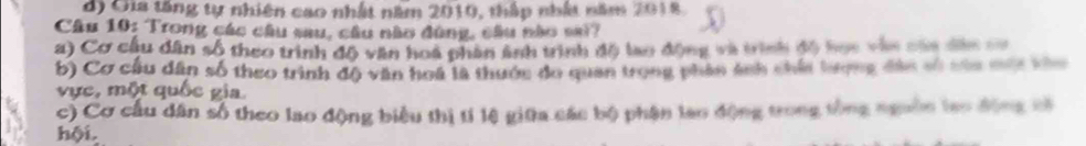 d) Gia tăng tự nhiên cao nhất năm 2010, thập nhất năm 2018
Câu 10: Trong các câu sau, cầu nào đùng, câu nào sai?
a) Cơ cầu dân số theo trình độ văn hoá phân ảnh trình độ lao động và trình độ học vàn của đân c=
b) Cơ cầu dân số theo trình độ văn hoá là thước đo quan trong phân ánh chúa bượng đân số tủa mủa vào
vực, một quốc gia
c) Cơ cầu dân số theo lao động biểu thị tí lệ giữa các bộ phận lao động trong tổng ngoồn lạo động có
hội.