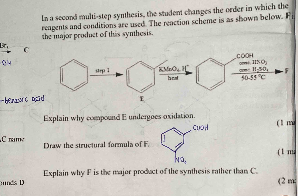 In a second multi-step synthesis, the student changes the order in which the
reagents and conditions are used. The reaction scheme is as shown below. Fi
the major product of this synthesis.
Br_3 C
benzuic a
Explain why compound E undergoes oxidation.
( 1 ma
C name
Draw the structural formula of F.
(1 m
Explain why F is the major product of the synthesis rather than C.
bunds D (2 m