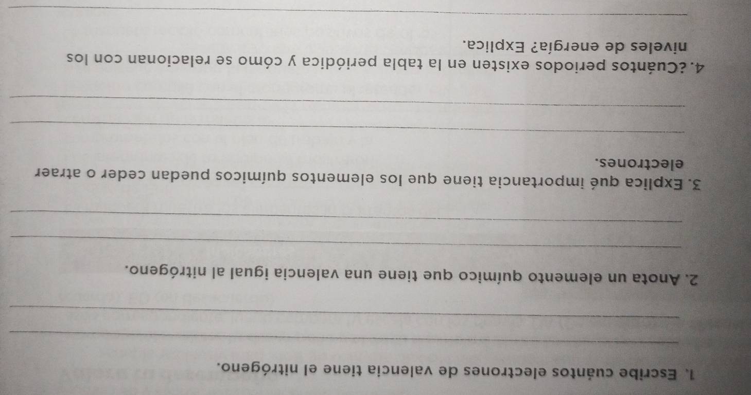 Escribe cuántos electrones de valencia tiene el nitrógeno. 
_ 
_ 
2. Anota un elemento químico que tiene una valencia igual al nitrógeno. 
_ 
_ 
3. Explica qué importancia tiene que los elementos químicos puedan ceder o atraer 
electrones. 
_ 
_ 
4.¿Cuántos periodos existen en la tabla periódica y cómo se relacionan con los 
niveles de energía? Explica. 
_