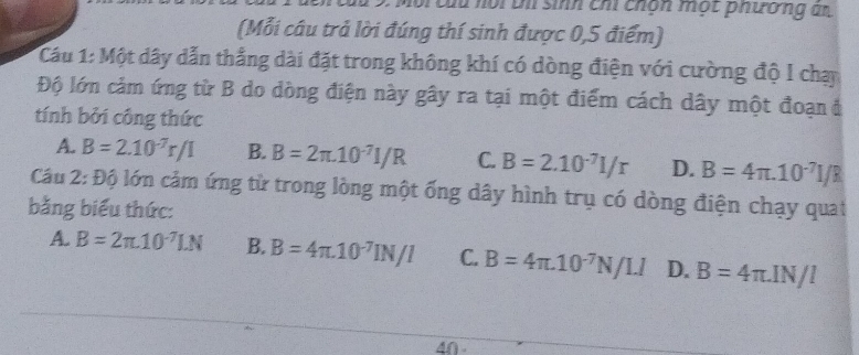 ộ i thi sinh chi chón một phường an
(Mỗi câu trả lời đúng thí sinh được 0,5 điểm)
Cầu 1: Một dây dẫn thắng dài đặt trong không khí có dòng điện với cường độ I chạy
Độ lớn cảm ứng từ B do dòng điện này gây ra tại một điểm cách dây một đoạn ở
tính bởi công thức
A. B=2.10^(-7)r/I B. B=2π .10^(-7)I/R C. B=2.10^(-7)I/r D. B=4π .10^(-7)I/R
Cầu 2:Dhat 0 à lớn cảm ứng từ trong lòng một ống dây hình trụ có dòng điện chạy quat
bằng biểu thức:
A. B=2π .10^(-7)LN B. B=4π .10^(-7)IN/I C. B=4π .10^(-7)N/LI D. B=4π .IN/l
40 -