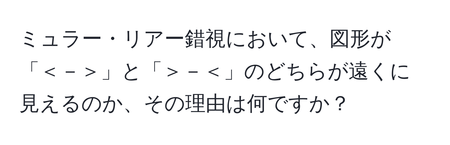 ミュラー・リアー錯視において、図形が「＜－＞」と「＞－＜」のどちらが遠くに見えるのか、その理由は何ですか？