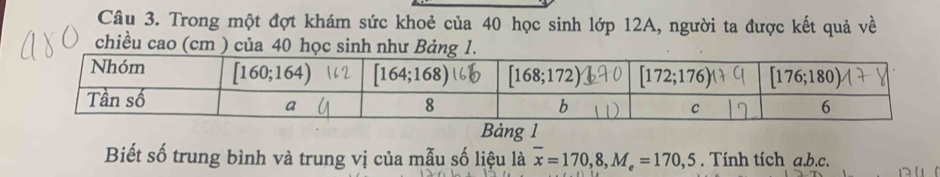 Trong một đợt khám sức khoẻ của 40 học sinh lớp 12A, người ta được kết quả về
chiều cao (cm ) của 40 học sinh như Bảng 1.
Bảng 1
Biết số trung bình và trung vị của mẫu số liệu là overline x=170,8,M_e=170,5. Tính tích a.b.c.