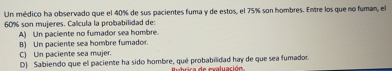 Un médico ha observado que el 40% de sus pacientes fuma y de estos, el 75% son hombres. Entre los que no fuman, el
60% son mujeres. Calcula la probabilidad de:
A) Un paciente no fumador sea hombre.
B) Un paciente sea hombre fumador.
C) Un paciente sea mujer.
D) Sabiendo que el paciente ha sido hombre, qué probabilidad hay de que sea fumador.
Rubrica de evaluación.