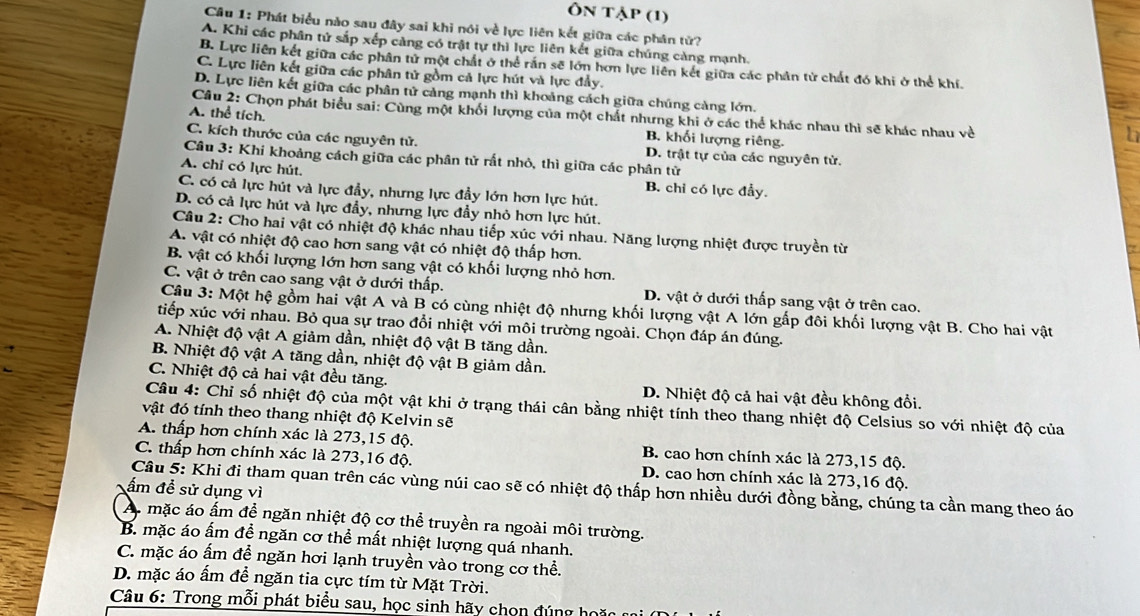 Ôn tập (1)
Câu 1: Phát biểu nào sau đây sai khi nói về lực liên kết giữa các phân tử?
A. Khi các phân tử sắp xếp cảng có trật tự thì lực liên kết giữa chúng càng mạnh.
B. Lực liên kết giữa các phân tử một chất ở thể rắn sẽ lớn hơn lực liên kết giữa các phân tử chất đó khi ở thể khí.
C. Lực liên kết giữa các phân tử gồm cả lực hút và lực đẩy.
D. Lực liên kết giữa các phân tử cảng mạnh thì khoảng cách giữa chúng càng lớn.
Câu 2: Chọn phát biểu sai: Cùng một khối lượng của một chất nhưng khi ở các thể khác nhau thì sẽ khác nhau về
A. thể tích. B. khối lượng riêng.
C. kích thước của các nguyên tử. D. trật tự của các nguyên tử.
Câu 3: Khi khoảng cách giữa các phân tử rất nhỏ, thì giữa các phân tử
A. chỉ có lực hút.
B. chỉ có lực đẩy.
C. có cả lực hút và lực đầy, nhưng lực đầy lớn hơn lực hút.
D. có cả lực hút và lực đầy, nhưng lực đầy nhỏ hơn lực hút.
Câu 2: Cho hai vật có nhiệt độ khác nhau tiếp xúc với nhau. Năng lượng nhiệt được truyền từ
A. vật có nhiệt độ cao hơn sang vật có nhiệt độ thấp hơn.
B. vật có khối lượng lớn hơn sang vật có khối lượng nhỏ hơn.
C. vật ở trên cao sang vật ở dưới thấp. D. vật ở dưới thấp sang vật ở trên cao.
Câu 3: Một hệ gồm hai vật A và B có cùng nhiệt độ nhưng khối lượng vật A lớn gấp đôi khối lượng vật B. Cho hai vật
tiếp xúc với nhau. Bỏ qua sự trao đổi nhiệt với môi trường ngoài. Chọn đáp án đúng.
A. Nhiệt độ vật A giảm dần, nhiệt độ vật B tăng dần.
B. Nhiệt độ vật A tăng dần, nhiệt độ vật B giảm dần.
C. Nhiệt độ cả hai vật đều tăng. D. Nhiệt độ cả hai vật đều không đổi.
Câu 4: Chỉ số nhiệt độ của một vật khi ở trạng thái cân bằng nhiệt tính theo thang nhiệt độ Celsius so với nhiệt độ của
vật đó tính theo thang nhiệt độ Kelvin sẽ
A. thấp hơn chính xác là 273,15 độ. B. cao hơn chính xác là 273,15 độ.
C. thấp hơn chính xác là 273,16 độ. D. cao hơn chính xác là 273,16 độ.
ấm để sử dụng vì
Câu 5: Khi đi tham quan trên các vùng núi cao sẽ có nhiệt độ thấp hơn nhiều dưới đồng bằng, chúng ta cần mang theo áo
A. mặc áo ấm để ngăn nhiệt độ cơ thể truyền ra ngoài môi trường.
B. mặc áo ấm đề ngăn cơ thể mất nhiệt lượng quá nhanh.
C. mặc áo ấm để ngăn hơi lạnh truyền vào trong cơ thể.
D. mặc áo ấm để ngăn tia cực tím từ Mặt Trời.
Câu 6: Trong mỗi phát biểu sau, học sinh hãy chọn đúng họi