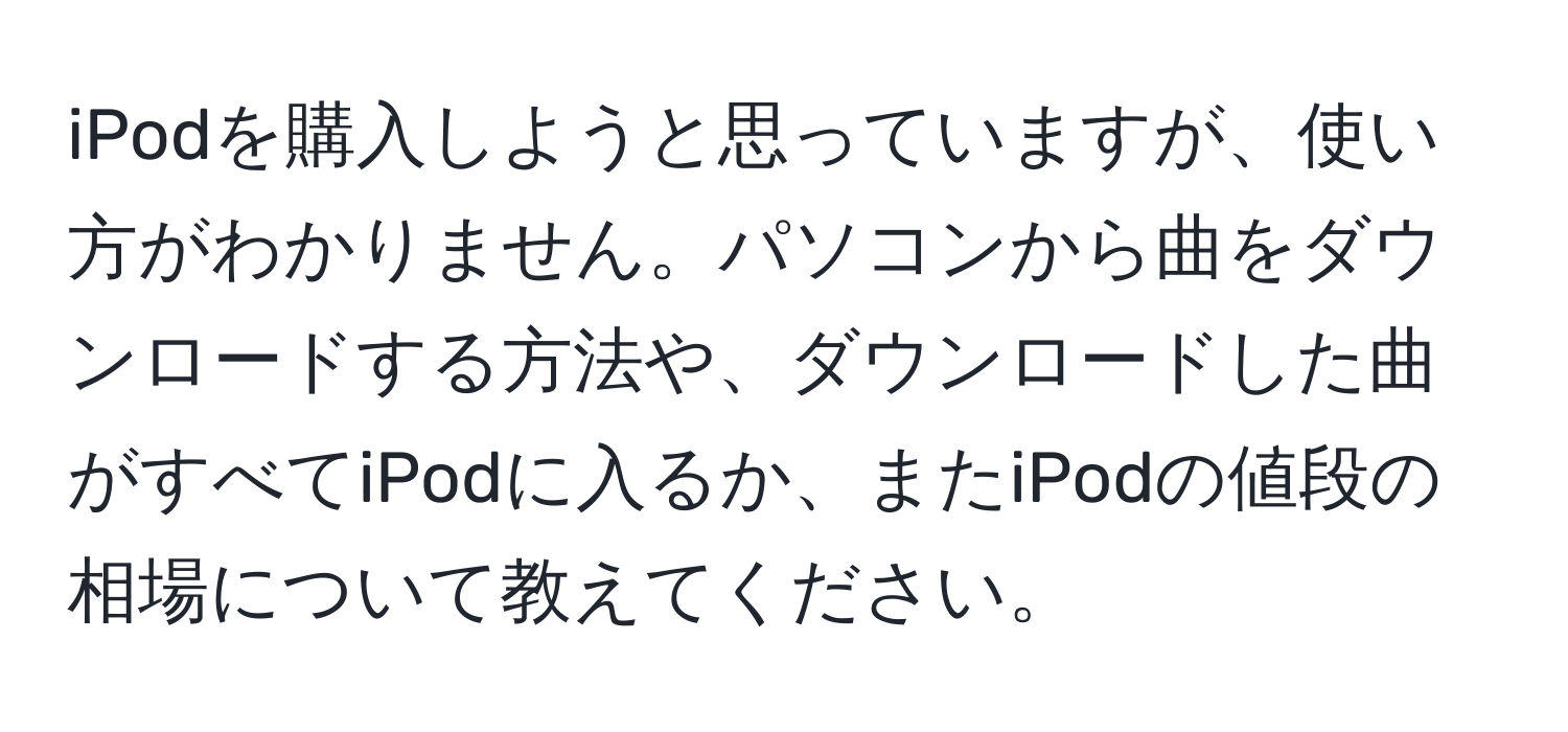 iPodを購入しようと思っていますが、使い方がわかりません。パソコンから曲をダウンロードする方法や、ダウンロードした曲がすべてiPodに入るか、またiPodの値段の相場について教えてください。