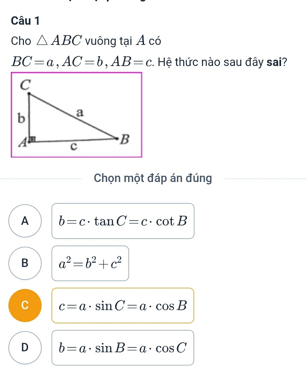 Cho △ ABC vuông tại A có
BC=a, AC=b, AB=c. Hệ thức nào sau đây sai?
Chọn một đáp án đúng
A b=c· tan C=c· cot B
B a^2=b^2+c^2
C c=a· sin C=a· cos B
D b=a· sin B=a· cos C