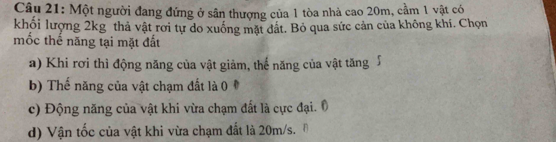 Một người đang đứng ở sân thượng của 1 tòa nhà cao 20m, cầm 1 vật có 
khối lượng 2kg thả vật rơi tự do xuống mặt đất. Bỏ qua sức cản của không khí. Chọn 
mốc thế năng tại mặt đất 
a) Khi rơi thì động năng của vật giảm, thế năng của vật tăng∫ 
b) Thế năng của vật chạm đất là 0 
c) Động năng của vật khi vừa chạm đất là cực đại. 0 
d) Vận tốc của vật khi vừa chạm đất là 20m/s.