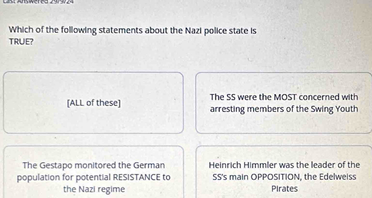 Last Answered 29/9724
Which of the following statements about the Nazi police state is
TRUE?
The SS were the MOST concerned with
[ALL of these]
arresting members of the Swing Youth
The Gestapo monitored the German Heinrich Himmler was the leader of the
population for potential RESISTANCE to SS's main OPPOSITION, the Edelweiss
the Nazi regime Pirates