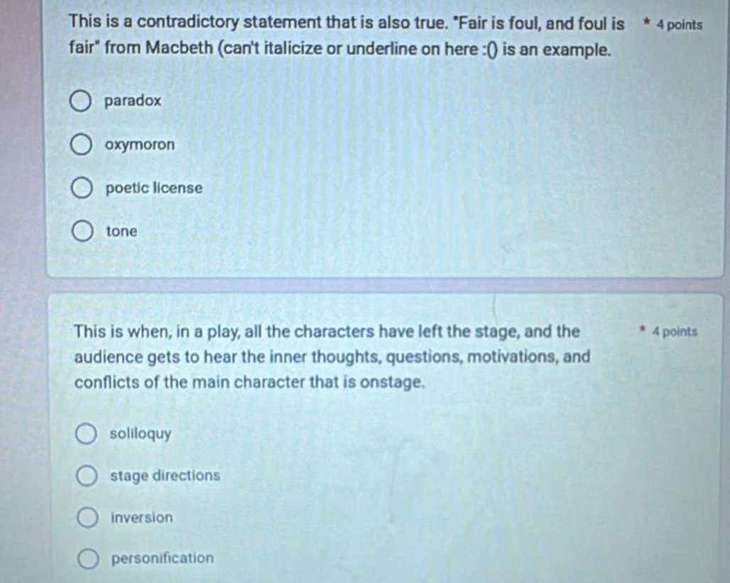 This is a contradictory statement that is also true. "Fair is foul, and foul is * 4 points
fair" from Macbeth (can't italicize or underline on here :() is an example.
paradox
oxymoron
poetic license
tone
This is when, in a play, all the characters have left the stage, and the * 4 points
audience gets to hear the inner thoughts, questions, motivations, and
conflicts of the main character that is onstage.
soliloquy
stage directions
inversion
personification