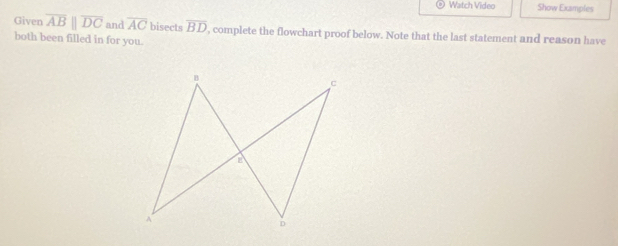 Watch Video Show Examples 
Given overline ABparallel overline DC and overline AC bisects overline BD ', complete the flowchart proof below. Note that the last statement and reason have 
both been filled in for you.