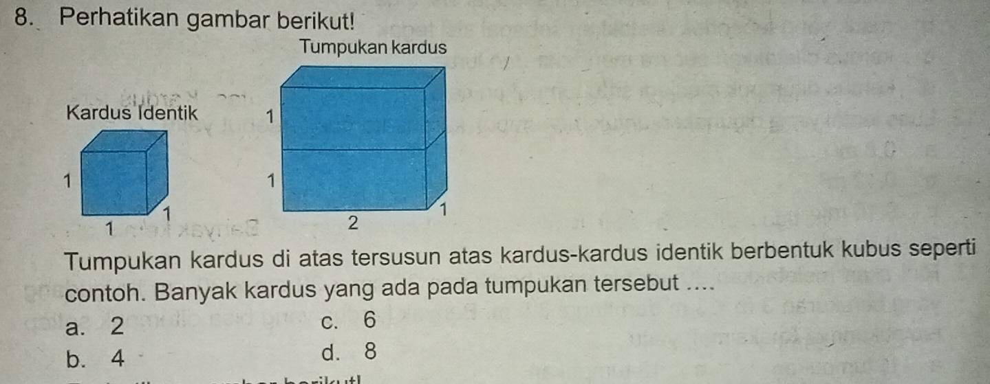 Perhatikan gambar berikut!
Tumpukan kardus

Tumpukan kardus di atas tersusun atas kardus-kardus identik berbentuk kubus seperti
contoh. Banyak kardus yang ada pada tumpukan tersebut ....
a. 2 c. 6
b. 4 d. 8