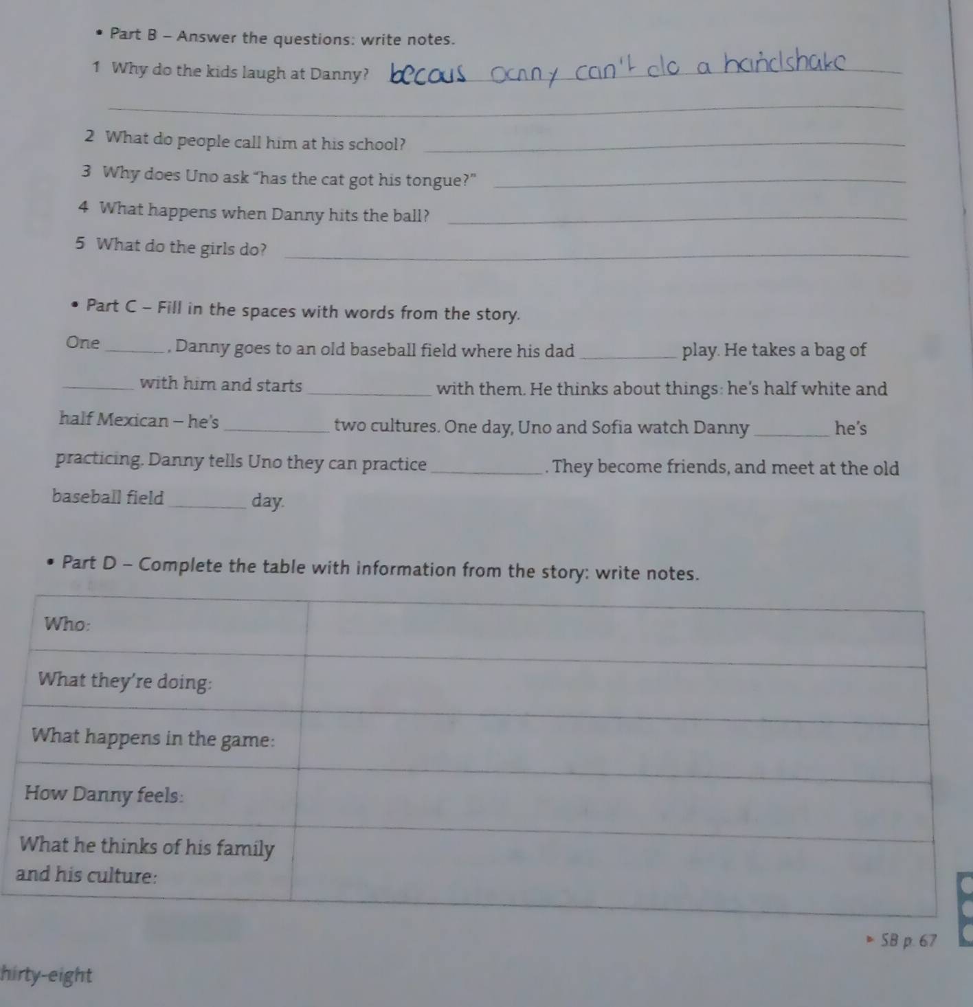 Answer the questions: write notes. 
1 Why do the kids laugh at Danny?_ 
_ 
2 What do people call him at his school?_ 
3 Why does Uno ask “has the cat got his tongue?”_ 
4 What happens when Danny hits the ball?_ 
5 What do the girls do?_ 
Part C - Fill in the spaces with words from the story. 
One_ , Danny goes to an old baseball field where his dad _play. He takes a bag of 
_with him and starts _with them. He thinks about things: he's half white and 
half Mexican - he's _two cultures. One day, Uno and Sofia watch Danny _he’s 
practicing. Danny tells Uno they can practice_ . They become friends, and meet at the old 
baseball field_ day. 
Part D - Complete the table with information from the story: write notes. 
SB p. 67 
hirty-eight