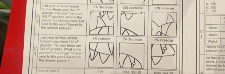 Last year at West Middle 1 1% decrease 12% decrease 12% increase b. 500 a. 450
Schoof there were 347 7^(th) c. 750
graders. This year there are
B 3087^n graders. What is the
2 percent of change from last
year to this year? Round to
the nearest percent. C Shoes
1 Jeans
Last year at West Middle 6% increase 8% increase Watch
School there were 3356^m
graders. This year there areWhich iter
C 3626^n graders. What is the
3 percent of change from las!percent of
year to this year? Round toAri had $10
the nearest percent.money by 8 bank. If Ari ir
will he have
True or false.? true false, $50.50 fake 54º s A