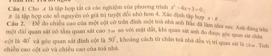 Cho A là tập hợp tất cả các nghiệm của phương trình x^2-4x+3=0
B là tập hợp các số nguyên có giá trị tuyệt đối nhỏ hơn 4. Xác định tập hợp A>B. 
Câu 2. Đề đo chiều cao của một cột cờ trên đỉnh một toà nhà anh Bắc đã làm như sau: Anh đứng trên 
một đài quan sát có tầm quan sát cao 5m so với mặt đất, khi quan sát anh đo được góc quan sát chân 
cột là 40° và góc quan sát đỉnh cột là 50° , khoảng cách từ chân toà nhà đến vị trí quan sát là 18m. Tính 
chiều cao cột cờ và chiều cao của toà nhà.