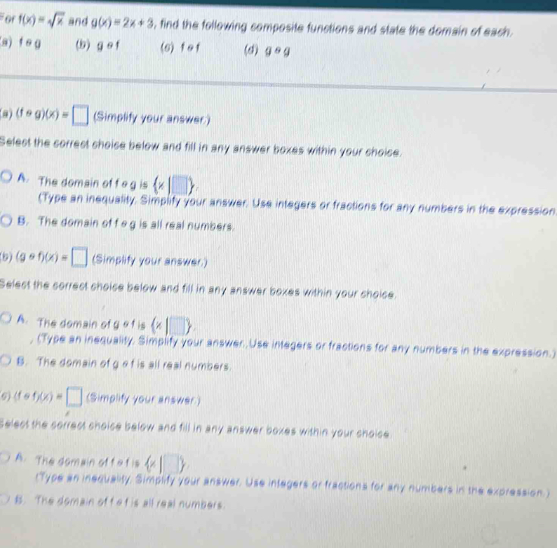 For f(x)=sqrt(x) and g(x)=2x+3 , find the following composite functions and state the domain of each.
(a) f e g (9) gcirc f (s) f of (d) gcirc g
(fcirc g)(x)=□ (Simplify your answer)
Selest the correct shoise below and fill in any answer boxes within your choice.
A. The domain of f o g is  x|□ 
(Type an inequality. Simplify your answer. Use integers or fractions for any numbers in the expression
B. The domain of f og is all real numbers.
(5) (gcirc f)(x)=□ (Simplify your answer.)
Selest the correct choise below and fill in any answer boxes within your shoice.
A. The domain of g of is  x|□ 
, (Type an inequality. Simplify your answer. Use integers or fractions for any numbers in the expression.)
B. The domain of g ef is all real numbers.
9) (fcirc f)(x)=□ (Simplify your answer)
Select the sorrest shoise below and fill in any answer boxes within your choice
A. The domain of f a f is  x|□ 
(Type an inequality, Simplify your answer. Use integers or fractions for any numbers in the expression.)
B. The domain off e t is all real numbers.