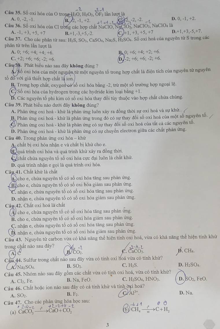 Số oxi hóa của O trong H O,H_2O_2,OF_2 lần lượt là
A. 0, -2, -1. B. 2, -1,+2. +1-1 2,-2,-2, D. ),-1,+2.
Câu 36. Số oxi hóa của Cl trong các hợp chất NaClO, NaCl NO_2,NaClO_3, 7 NaClO_4la
A. -1, +3, +5, +7 B.+1,-3,+5,-2. C. +1,+3,+5,+7 D. +1,+3,-5,+7.
Câu 37. Cho các phân tử sau: H_2S,SO_3,CaSO_4,Na_2S,H_2SO_4.. Số oxi hoá của nguyên tử S trong các
phân tử trên lần lượt là
A. 0;+6;+ 4; +4; +6. B、 0;+6;+4;+2;+6
C. +2; +6; +6; -2; +6. D. -2:+6:+6:-2; +6.
Câu 38. Phát biểu nào sau đây không đúng ?
A. Số oxi hóa của một nguyên tử một nguyên tố trong hợp chất là điện tích của nguyên tử nguyên
tố đồ với giả thiết hợp chất là ion.
B. Trong hợp chất, oxygen có số oxi hóa bằng -2, trừ một số trường hợp ngoại lệ.
C. Số oxi hóa của hydrogen trong các hydride kim loại bằng +1.
D. Các nguyên tố phi kim có số oxi hóa thay đổi tùy thuộc vào hợp chất chứa chúng.
Câu 39. Phát biểu nào dưới đây không đúng?
A. Phản ứng oxi hoá - khử là phản ứng luôn xảy ra đồng thời sự oxi hoá và sự khử.
B. Phản ứng oxi hoá - khử là phản ứng trong đó có sự thay đổi số oxi hoá của một số nguyên tố.
Phản ứng oxi hoá - khử là phản ứng có sự thay đồi số oxi hoá của tất cả các nguyên tố.
D. Phản ứng oxi hoá - khử là phản ứng có sự chuyển electron giữa các chất phản ứng.
Câu 40. Trong phản ứng oxi hóa - khử
A. chất bị oxi hóa nhận e và chất bị khử cho e.
Bo quá trình oxi hóa và quá trình khử xảy ra đồng thời.
Cc chất chứa nguyên tố số oxi hóa cực đại luôn là chất khử.
D. quá trình nhận e gọi là quá trình oxi hóa.
Câu 41. Chất khử là chất
A cho e, chứa nguyên tố có số oxi hóa tăng sau phản ứng.
Bycho e, chứa nguyên tố có số oxi hóa giảm sau phản ứng.
C. nhận e, chứa nguyên tố có số oxi hóa tăng sau phản ứng.
D. nhận e, chứa nguyên tố có số oxi hóa giảm sau phản ứng.
Câu 42. Chất oxi hoá là chất
Ay cho e, chứa nguyên tố có số oxi hóa tăng sau phản ứng.
B. cho e, chứa nguyên tố có số oxi hóa giảm sau phản ứng.
C. nhận e, chứa nguyên tố có số oxi hóa tăng sau phản ứng.
D. nhận e, chứa nguyên tố có số oxi hóa giảm sau phản ứng.
Câu 43. Nguyên từ carbon vừa có khả năng thể hiện tính oxi hoá, vừa có khả năng thể hiện tính khử
trong chất nào sau đây? ^1CO^(-2)_2.
AC
B
C. CaCO_3.
D. CH_4.
Cầu 44. Sulfur trong chất nào sau đây vừa có tính oxi hoá vừa có tính khử?
A Na₂SO₄. B. SO_2. C. H_2S. D. H_2SO_4.
Câu 45. Nhóm nào sau đây gồm các chất vừa có tính oxi hoá, vừa có tính khử?
A. Cl₂, Fe. B. Na, FeO. C. H_2SO_4,HNO_3. D. SO_2 , FeO.
Câu 46. Chất hoặc ion nào sau đây có cả tính khử và tính ởxi hoá?
B. F_2. C Al^(3+).
A. SO_2. D. Na.
Câu 47. Cho các phản ứng hóa học sau:
4-2
(a) CaCO_3to CaO+CO_2
b CH_4xrightarrow t^0C+H_2
3