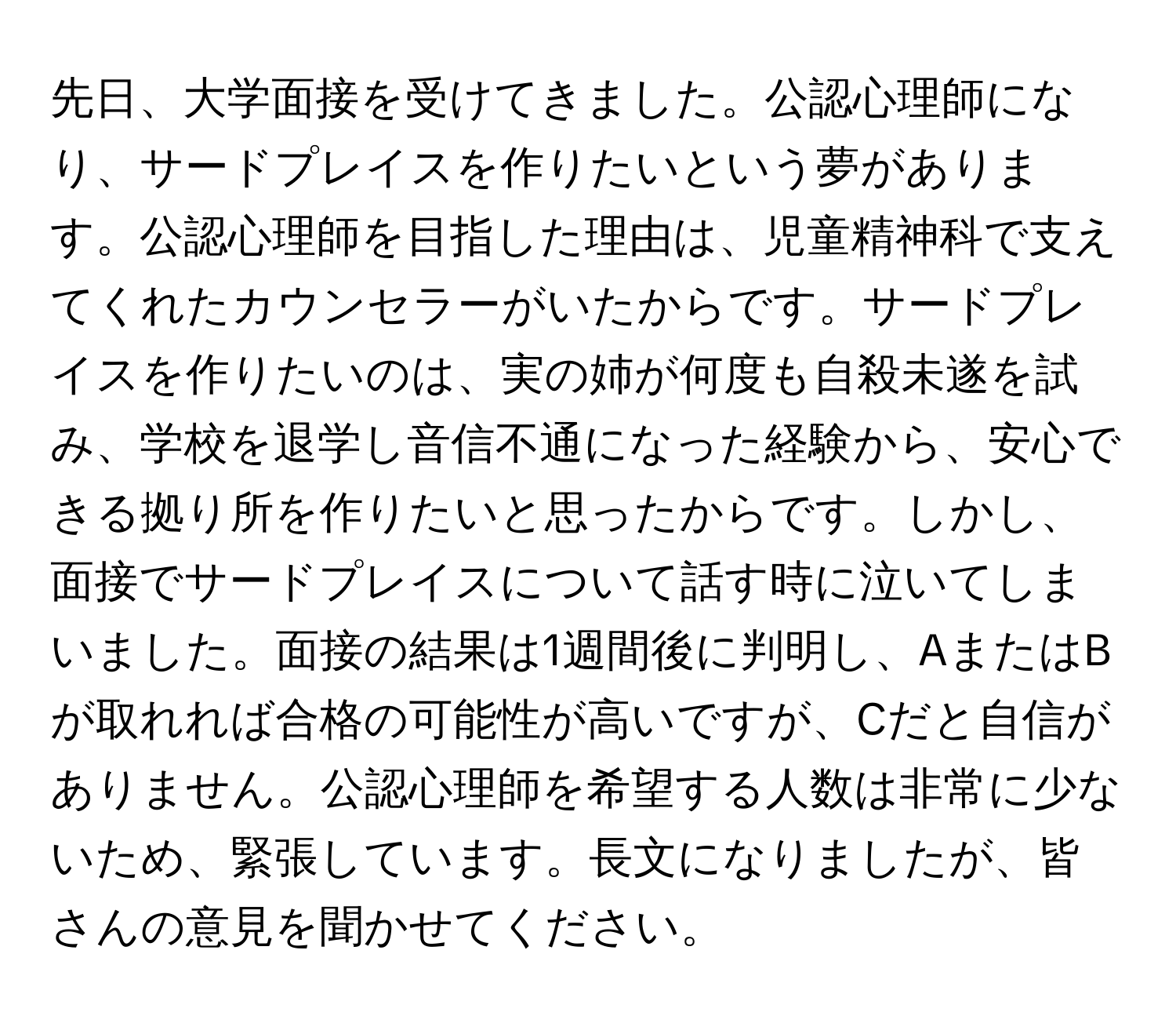 先日、大学面接を受けてきました。公認心理師になり、サードプレイスを作りたいという夢があります。公認心理師を目指した理由は、児童精神科で支えてくれたカウンセラーがいたからです。サードプレイスを作りたいのは、実の姉が何度も自殺未遂を試み、学校を退学し音信不通になった経験から、安心できる拠り所を作りたいと思ったからです。しかし、面接でサードプレイスについて話す時に泣いてしまいました。面接の結果は1週間後に判明し、AまたはBが取れれば合格の可能性が高いですが、Cだと自信がありません。公認心理師を希望する人数は非常に少ないため、緊張しています。長文になりましたが、皆さんの意見を聞かせてください。