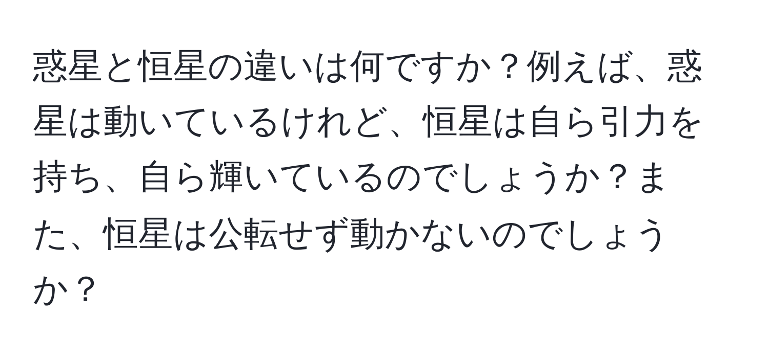 惑星と恒星の違いは何ですか？例えば、惑星は動いているけれど、恒星は自ら引力を持ち、自ら輝いているのでしょうか？また、恒星は公転せず動かないのでしょうか？