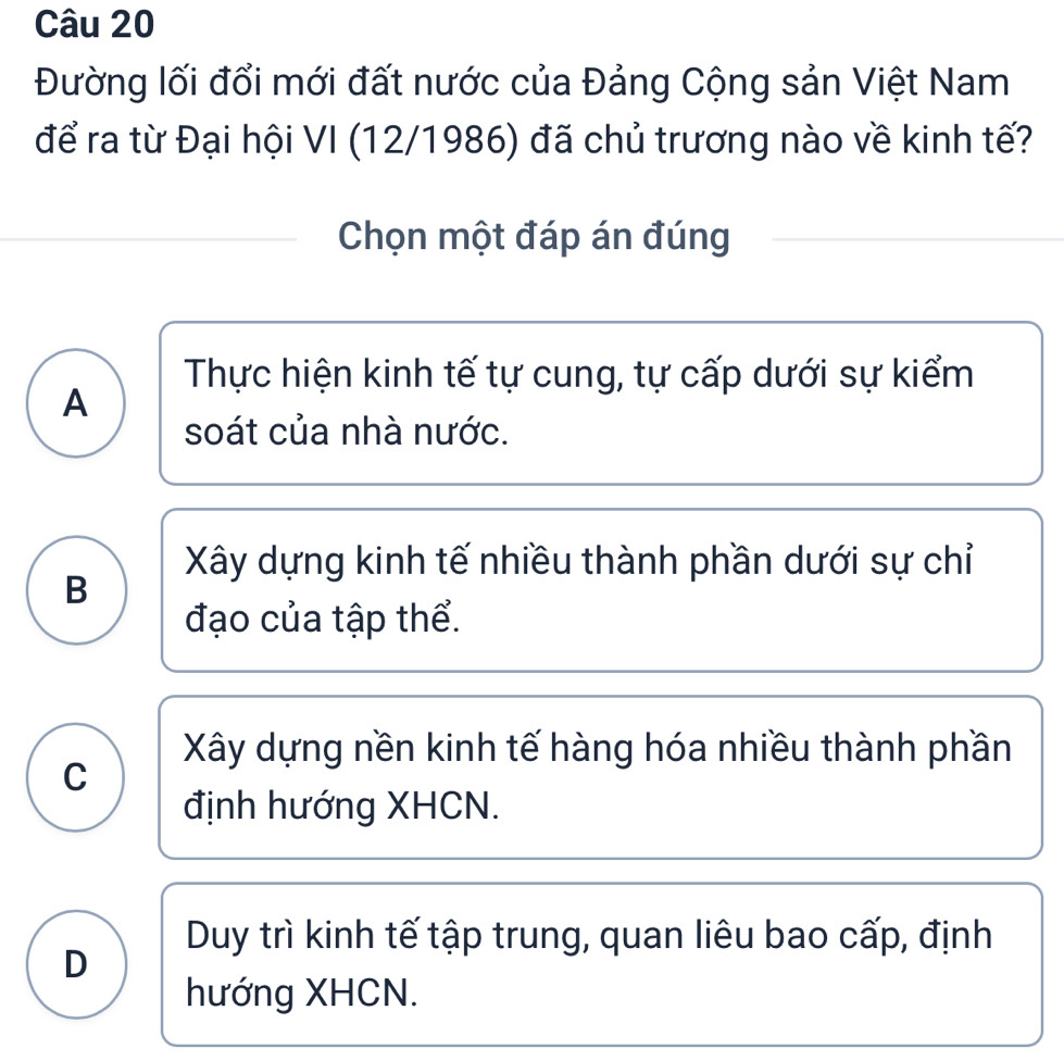 Đường lối đổi mới đất nước của Đảng Cộng sản Việt Nam
để ra từ Đại hội VI (12/1986) đã chủ trương nào về kinh tế?
Chọn một đáp án đúng
Thực hiện kinh tế tự cung, tự cấp dưới sự kiểm
A
soát của nhà nước.
Xây dựng kinh tế nhiều thành phần dưới sự chỉ
B
đạo của tập thể.
Xây dựng nền kinh tế hàng hóa nhiều thành phần
C
định hướng XHCN.
Duy trì kinh tế tập trung, quan liêu bao cấp, định
D
hướng XHCN.