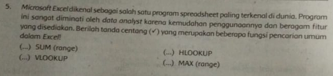 Microsoft Excel dikenal sebagai salah satu program spreadsheet paling terkenal di dunia. Program
ini sangat diminati oleh data analyst karena kemudahan penggunaannya dan beragam fitur
yang disediakan. Berilah tanda centang (√) yang merupakan beberapa fungsi pencarian umum
dalam Excel!
(...) SUM (range) (...) HLOOKUP
(...) VLOOKUP (...) MAX (range)