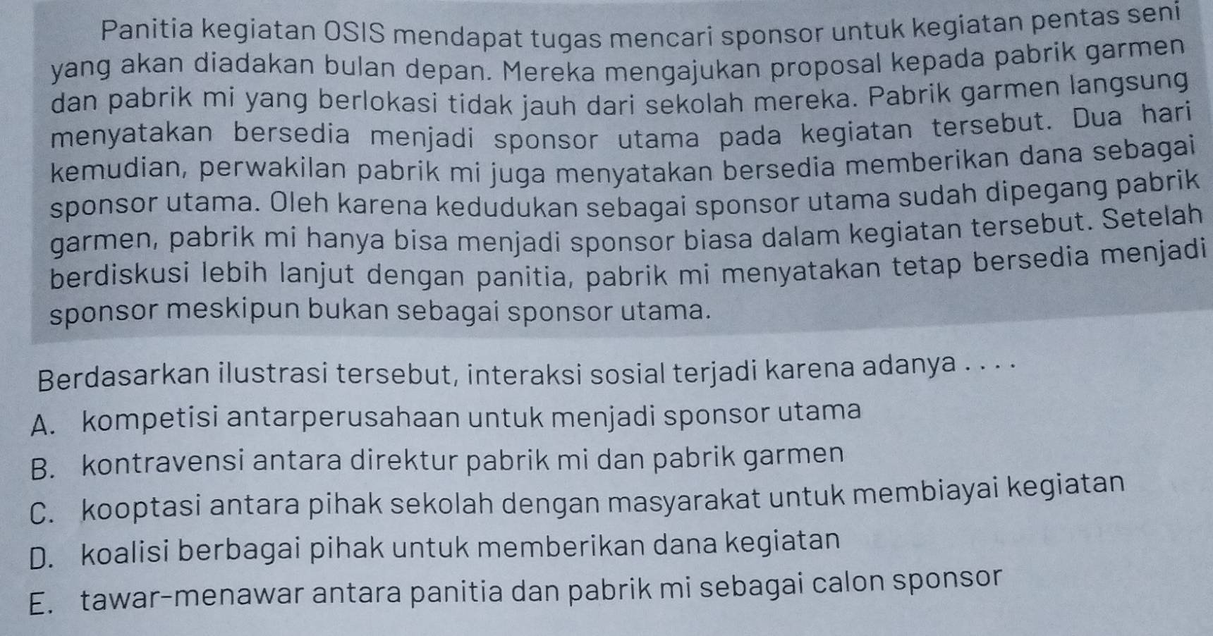 Panitia kegiatan OSIS mendapat tugas mencari sponsor untuk kegiatan pentas seni
yang akan diadakan bulan depan. Mereka mengajukan proposal kepada pabrik garmen
dan pabrik mi yang berlokasi tidak jauh dari sekolah mereka. Pabrik garmen langsung
menyatakan bersedia menjadi sponsor utama pada kegiatan tersebut. Dua hari
kemudian, perwakilan pabrik mi juga menyatakan bersedia memberikan dana sebagai
sponsor utama. Oleh karena kedudukan sebagai sponsor utama sudah dipegang pabrik
garmen, pabrik mi hanya bisa menjadi sponsor biasa dalam kegiatan tersebut. Setelah
berdiskusi lebih lanjut dengan panitia, pabrik mi menyatakan tetap bersedia menjadi
sponsor meskipun bukan sebagai sponsor utama.
Berdasarkan ilustrasi tersebut, interaksi sosial terjadi karena adanya . . . .
A. kompetisi antarperusahaan untuk menjadi sponsor utama
B. kontravensi antara direktur pabrik mi dan pabrik garmen
C. kooptasi antara pihak sekolah dengan masyarakat untuk membiayai kegiatan
D. koalisi berbagai pihak untuk memberikan dana kegiatan
E. tawar-menawar antara panitia dan pabrik mi sebagai calon sponsor