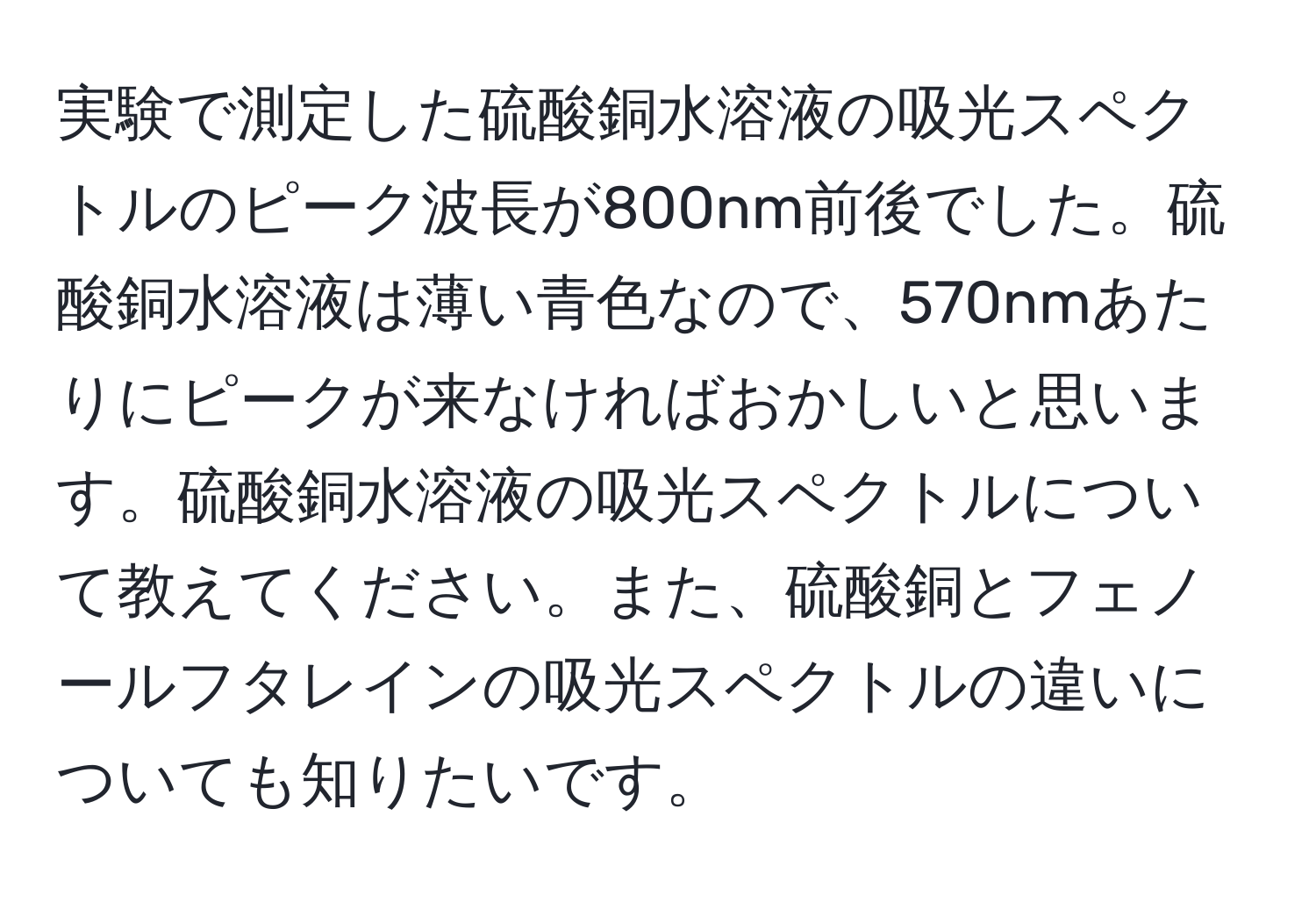 実験で測定した硫酸銅水溶液の吸光スペクトルのピーク波長が800nm前後でした。硫酸銅水溶液は薄い青色なので、570nmあたりにピークが来なければおかしいと思います。硫酸銅水溶液の吸光スペクトルについて教えてください。また、硫酸銅とフェノールフタレインの吸光スペクトルの違いについても知りたいです。