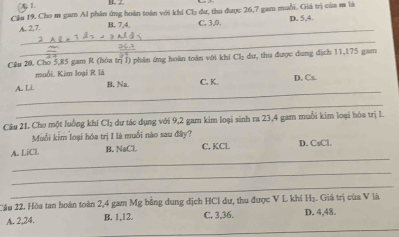 (A 1. B. 2
Câu 19. Cho m gam Al phản ứng hoàn toàn với khí Cl_2 dư, thu được 26, 7 gam muối. Giá trị của m là
_
A. 2, 7. B. 7, 4. C. 3, 0. D. 5, 4.
_
Câu 20. Cho 5,85 gam R (hóa trị I) phản ứng hoàn toàn với khí Cl_2 dư, thu được dung dịch 11, 175 gam
muối. Kim loại R là
_
A. Li. C. K. D. Cs.
B. Na.
_
Câu 21. Cho một luởng khí Cl_2 dư tác dụng với 9, 2 gam kim loại sinh ra 23, 4 gam muối kim loại hóa trị 1.
Muối kim loại hóa trị I là muối nào sau đây?
_
A. LiCL B. NaCl. C. KCl. D. CsCl.
_
_
Câu 22. Hòa tan hoàn toàn 2, 4 gam Mg băng dung dịch HCl dự, thu được V L khí H_2. Giá trị của V là
_
A. 2, 24. B. 1, 12. C. 3, 36. D. 4, 48.
_
_