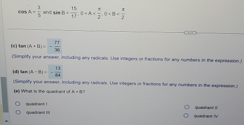 cos A= 3/5  and sin B= 15/17 , 0 , 0
(c) tan (A+B)=- 77/36 
(Simplify your answer, including any radicals. Use integers or fractions for any numbers in the expression.)
(d) tan (A-B)=- 13/84 
(Simplify your answer, including any radicals. Use integers or fractions for any numbers in the expression.)
(e) What is the quadrant of A+B ?
quadrant I quadrant II
quadrant III quadrant IV