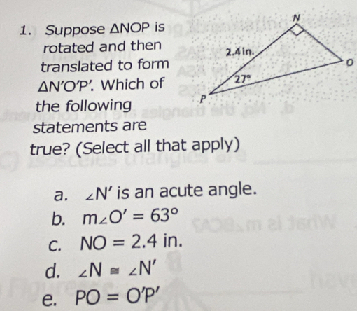 Suppose △ NOP is
rotated and then
translated to form
△ N'O'P'.. Which of
the following 
statements are
true? (Select all that apply)
a. ∠ N' is an acute angle.
b. m∠ O'=63°
C. NO=2.4in.
d. ∠ N≌ ∠ N'
e. PO=O'P'