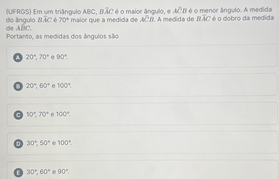 (UFRGS) Em um triângulo ABC, Bwidehat AC é o maior ângulo, e Awidehat CB é o menor ângulo. A medida
do ângulo Bwidehat AC é 70° maior que a medida de Awidehat CB. A medida de Bwidehat AC é o dobro da medida
de Awidehat BC. 
Portanto, as medidas dos ângulos são
A 20°, 70° e 90°.
B 20°, 60° e 100°.
c 10°, 70° e 100°.
D 30°, 50° e 100°.
E 30°, 60° e 90°.