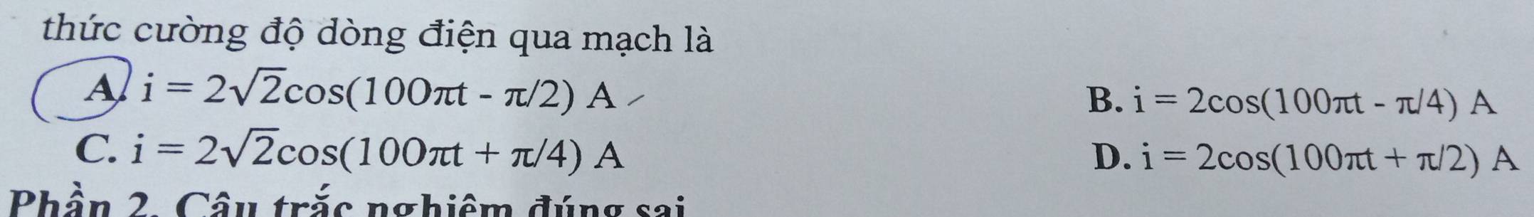 thức cường độ dòng điện qua mạch là
A i=2sqrt(2)cos (100π t-π /2)A
B. i=2cos (100π t-π /4)A
C. i=2sqrt(2)cos (100π t+π /4)A D. i=2cos (100π t+π /2)A
Phần 2. Câu trắc nghiệm đúng sai