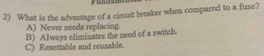 Fundal
2) What is the advantage of a circuit breaker when compared to a fuse?
A) Never needs replacing.
B) Always eliminates the need of a switch.
C) Resettable and reusable.