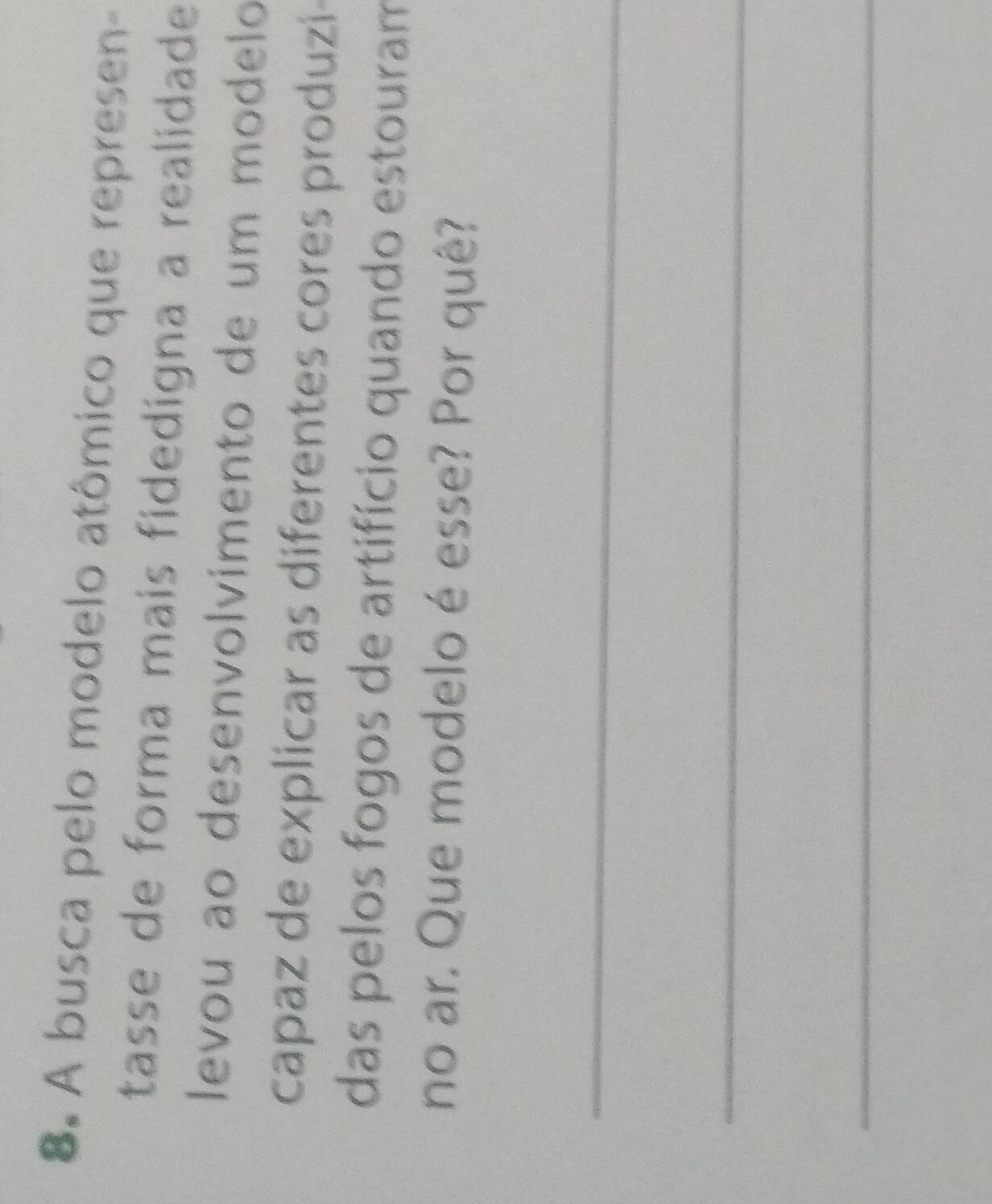 A busca pelo modelo atômico que represen- 
tasse de forma mais fidedigna a realidade 
levou ão desenvolvimento de um modelo 
capaz de explicar as diferentes cores produzi 
das pelos fogos de artifício quando estouram 
no ar. Que modelo é esse? Por quê? 
_ 
_ 
_