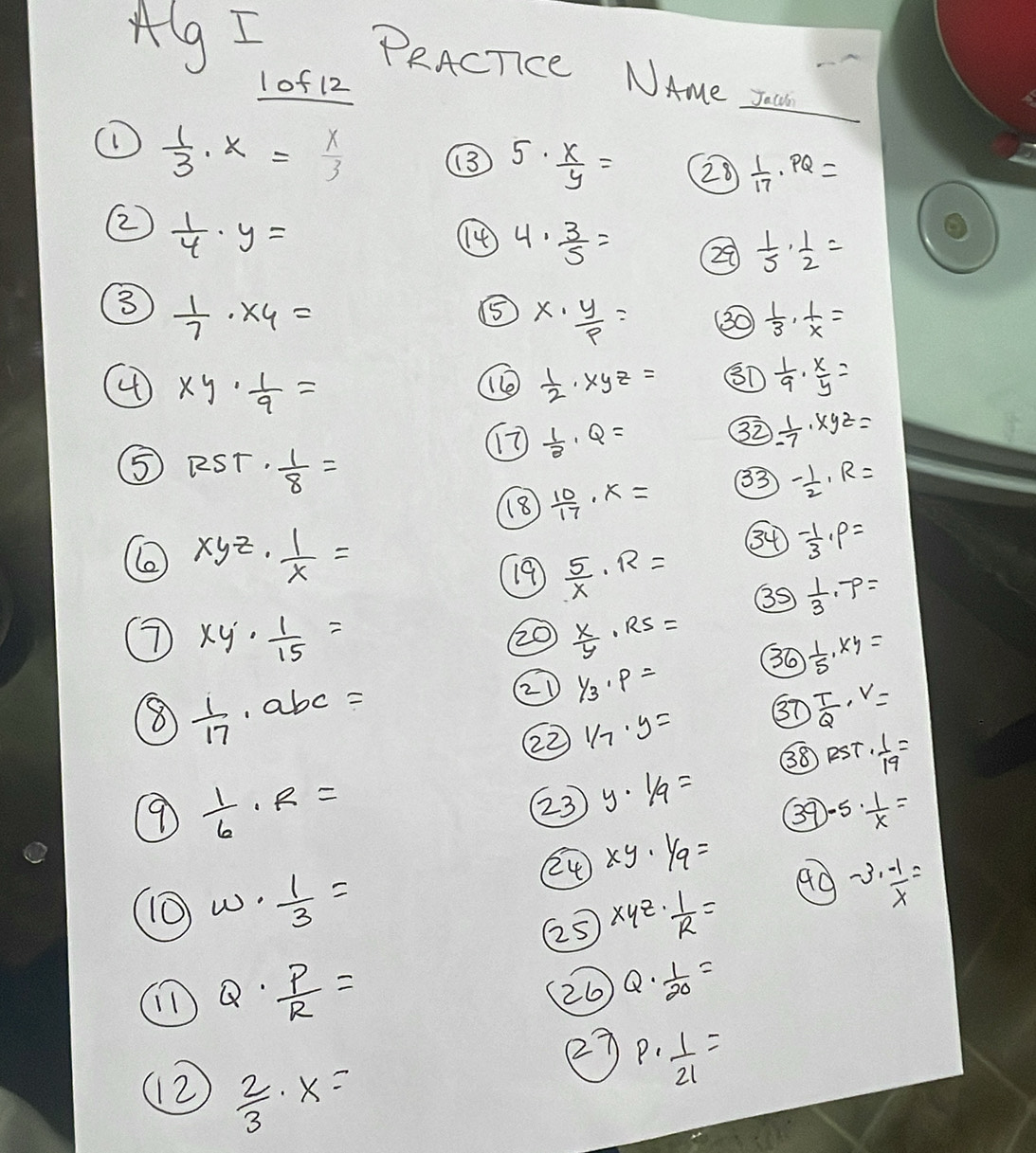 Alg I PRACTce NAme zaU
lof 12
①  1/3 · x= x/3 
5·  x/y = 28  1/17 · PQ=
②  1/4 · y=
④ 4·  3/5 = 29  1/5 ·  1/2 =
⑧  1/7 * 4=
⑤ x·  y/p = 30  1/3 ·  1/x =
④ xy·  1/9 =
 1/2 · xyz= 8D  1/9 ·  x/y =
⑤ RST·  1/8 =
 1/3 · Q=
32  1/-7 · xyz=
8  10/17 · x= 3 - 1/2 · R=
xyz·  1/x =
34 - 1/3 · P=
19  5/x · R=
35  1/3 · 7=
⑦ xy·  1/15 =
20  x/y · RS=
36  1/5 · xy=
⑧  1/17 · abc=
② 1/3· p=
②2  1/7 · y= 37  T/Q · V=
38 PST·  1/19 =
 1/6 · R=
②3 y· 1/9=
3 )-5·  1/x =
24 xy· 1/9=
w·  1/3 =
②5 xyz·  1/R = 99 -3·  (-1)/x =
Q·  P/R =
(26 Q·  1/20 =
(2)  2/3 · x=
27 P·  1/21 =