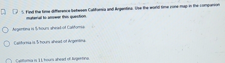 Find the time difference between California and Argentina. Use the world time zone map in the companion
material to answer this question.
Argentina is 5 hours ahead of Califomia.
California is 5 hours ahead of Argentina.
Califoria is 11 hours ahead of Argentina.