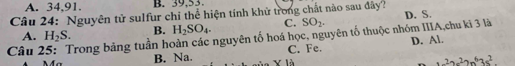 A. 34, 91. B. 39, 53.
Câu 24: Nguyên tử sulfur chỉ thể hiện tính khử trong chất nào sau đây? D. S.
A. H_2S.
B. H_2SO_4.
C. SO_2. 
Câu 25: Trong bảng tuần hoàn các nguyên tố hoá học, nguyên tố thuộc nhóm IIIA,chu ki 3 là
C. Fe.
M a B. Na. D. Al.
y là
2m^22s^22n^63s^2.