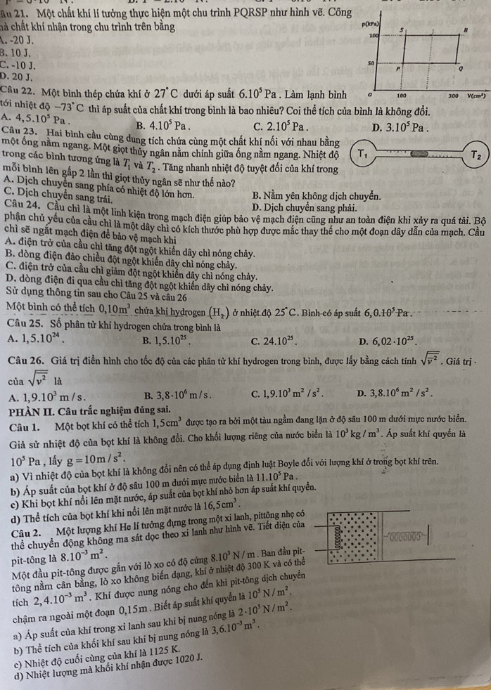 ầu 21. Một chất khí lí tưởng thực hiện một chu trình PQRSP như hình vẽ. Công
hà chất khí nhận trong chu trình trên bằng
A. -20 J.
B. 10 J.
C. -10 J.
D. 20 J.
Câu 22. Một bình thép chứa khí ở 27°C dưới áp suất 6.10^5Pa. Làm lạnh bình
tới nhiệt độ -73°C thì áp suất của chất khí trong bình là bao nhiêu? Coi thể tích của bình là không đổi.
A. 4,5.10^5Pa. B. 4.10^5Pa. C. 2.10^5Pa. D. 3.10^5Pa.
Câu 23. Hai bình cầu cùng dung tích chứa cùng một chất khí nối với nhau bằn
một ống nằm ngang. Một giọt thủy ngân nằm chính giữa ống nằm ngang. Nhiệt đ
trong các bình tương ứng là T_1 và T_2. Tăng nhanh nhiệt độ tuyệt đối của khí trong
mỗi bình lên gấp 2 lần thì giọt thủy ngân sẽ như thế nào?
A. Dịch chuyển sang phía có nhiệt độ lớn hơn. B. Nằm yên không dịch chuyển.
C. Dịch chuyền sang trái.
D. Dịch chuyển sang phải.
Cầu 24. Cầu chỉ là một linh kiện trong mạch điện giúp bảo vệ mạch điện cũng như an toàn điện khi xảy ra quá tải. Bộ
phân chủ yếu của cầu chỉ là một dây chi có kích thước phù hợp được mắc thay thế cho một đoạn dây dẫn của mạch. Cầu
chì sẽ ngắt mạch điện để bảo vệ mạch khi
A. điện trở của cầu chì tăng đột ngột khiến dây chì nóng chảy.
B. dòng điện đảo chiều đột ngột khiến dây chỉ nóng chảy.
C. điện trở của cầu chì giảm đột ngột khiến dây chỉ nóng chảy.
D. dòng điện đi qua cầu chỉ tăng đột ngột khiển dây chỉ nóng chảy.
Sử dụng thông tin sau cho Câu 25 và câu 26
Một bình có thể tích 0,10m^3 chứa khí hydrogen (H_2) ở nhiệt độ 25°C. Bình có áp suất 6,0.10^5Pa
Câu 25. Số phân tử khí hydrogen chứa trong bình là
A. 1,5.10^(24). B. 1,5.10^(25). C. 24.10^(25). D. 6,02· 10^(25).
Câu 26. Giá trị điển hình cho tốc độ của các phân tử khí hydrogen trong bình, được lấy bằng cách tính sqrt (overline overline v)^2. Giá trị 
của sqrt(overline v^2) là
A. 1,9.10^3m/s. B. 3,8· 10^6m/s. C. 1,9.10^3m^2/s^2. D. 3,8.10^6m^2/s^2.
PHÀN II. Câu trắc nghiệm đúng sai.
Câu 1. Một bọt khí có thể tích 1,5cm^3 được tạo ra bởi một tàu ngầm đang lặn ở độ sâu 100 m dưới mực nước biển.
Giả sử nhiệt độ của bọt khí là không đổi. Cho khối lượng riêng của nước biển là 10^3kg/m^3. Áp suất khí quyền là
10^5Pa , lầy g=10m/s^2.
a) Vì nhiệt độ của bọt khí là không đổi nên có thể áp dụng định luật Boyle đổi với lượng khí ở trong bọt khí trên.
b) Áp suất của bọt khí ở độ sâu 100 m dưới mực nước biển là 11.10^5Pa.
c) Khi bọt khí nổi lên mặt nước, áp suất của bọt khí nhỏ hơn áp suất khí quyền.
d) Thể tích của bọt khí khi nổi lên mặt nước là 16,5cm^3.
Câu 2.  Một lượng khí He lí tưởng đựng trong một xi lanh, pittộng nhẹ có
thể chuyển động không ma sát dọc theo xỉ lanh như hình vẽ. Tiết diện của
pit-tông là 8.10^(-3)m^2.
Một đầu pit-tông được gắn với lò xo có độ cứng
tông nằm cân bằng, lò xo không biến dạng, khí ở nhiệt độ 300 K và có thể 8.10^3N/m. Ban đầu pit-
tích 2,4.10^(-3)m^3. Khí được nung nóng cho đến khi pit-tông dịch chuyển
chậm ra ngoài một đoạn 0,15m . Biết áp suất khí quyển là 10^5N/m^2.
a) Áp suất của khí trong xi lanh sau khỉ bị nung nóng là 2· 10^5N/m^2.
b) Thể tích của khối khí sau khi bị nung nóng là 3,6.10^(-3)m^3.
c) Nhiệt độ cuối cùng của khí là 1125 K.
d) Nhiệt lượng mà khối khí nhận được 1020 J.