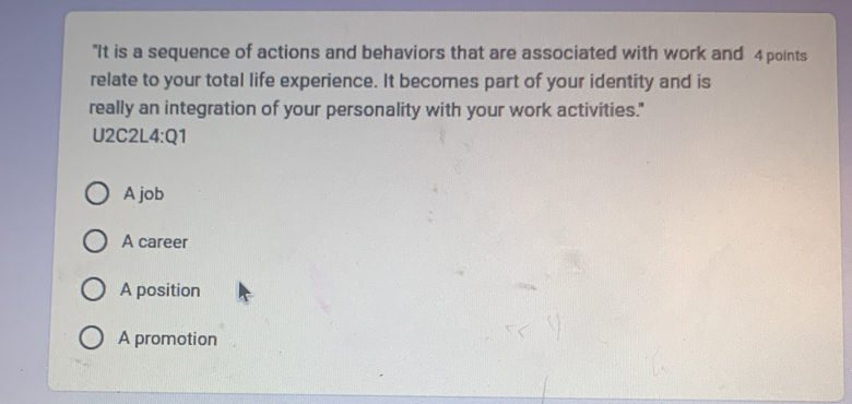 "It is a sequence of actions and behaviors that are associated with work and 4 points
relate to your total life experience. It becomes part of your identity and is
really an integration of your personality with your work activities."
U2C2L 4:Q1
A job
A career
A position
A promotion