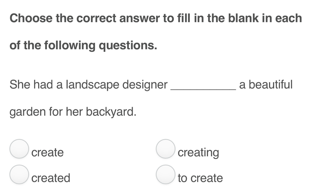 Choose the correct answer to fill in the blank in each
of the following questions.
She had a landscape designer _a beautiful
garden for her backyard.
create creating
created to create