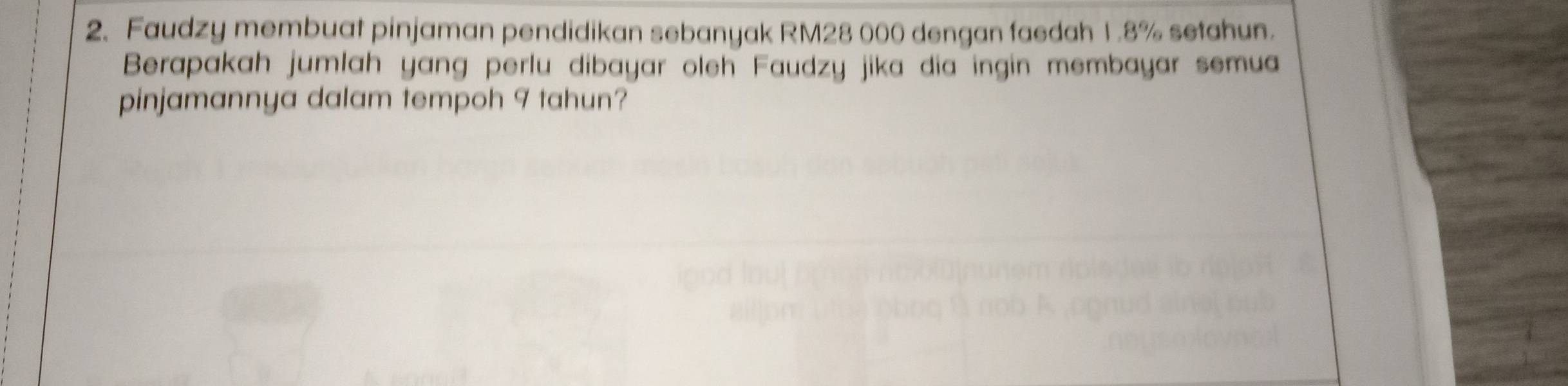 Faudzy membuat pinjaman pendidikan sebanyak RM28 000 dengan faedah 1.8% setahun. 
Berapakah jumlah yang perlu dibayar oleh Faudzy jika dia ingin membayar semua 
pinjamannya dalam tempoh 9 tahun?