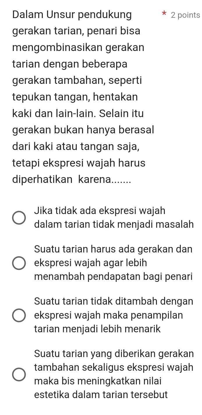 Dalam Unsur pendukung 2 points
gerakan tarian, penari bisa
mengombinasikan gerakan
tarian dengan beberapa
gerakan tambahan, seperti
tepukan tangan, hentakan
kaki dan lain-lain. Selain itu
gerakan bukan hanya berasal
dari kaki atau tangan saja,
tetapi ekspresi wajah harus
diperhatikan karena.......
Jika tidak ada ekspresi wajah
dalam tarian tidak menjadi masalah
Suatu tarian harus ada gerakan dan
ekspresi wajah agar lebih
menambah pendapatan bagi penari
Suatu tarian tidak ditambah dengan
ekspresi wajah maka penampilan
tarian menjadi lebih menarik
Suatu tarian yang diberikan gerakan
tambahan sekaligus ekspresi wajah
maka bis meningkatkan nilai
estetika dalam tarian tersebut