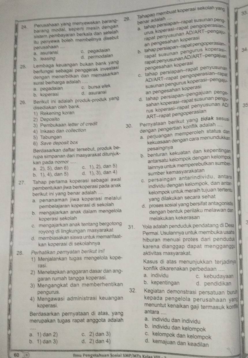 Perusahaan yang menyewakan barang- 29. Tahapan membuat koperasi sekolah yang
33
benar adalah ....
sistem pembayaran berkala dan setelah a. tahap persiapan--rapat susunan peng
barang modal, seperti mesín dengan
urus koperasi-rapat pengoperasian
tu penyewa boleh membelinya disebut  rapat penyusunan AD/ART-pengj
perusahaan ....
an pengesahan koperasi
a. asuransi c. pegadaian b. tahap persiapan--rapat pengoperasian
rapat susunan pengurus koperas .
b. leasing d. permodalan 34
25. Lembaga keuangan bukan bank yang rapat penyusunan AD/ART-pengajua
berfungsi sebagai penggerak investas pengesahan koperasi
dengan menerbitkan dan memasarkan
c. tahap persiapan-rapat penyusun
surat berharga adaïah
AD/ART-rapat pengoperasian-rapa
a. pegadaian c. bursa efek
susunan pengurus koperasi-pengaj.
b. koperasi d. asuransi
an pengesahan koperasi
26. Berikut ini adalah produk-produk yang d. tahap persiapan-pengajuan peng.
disediakan oleh bank.
sahan koperasi--rapat susunan peng.
rus koperasi-rapat penyusunan AD 35
1) Rekening koran
ART-rapat pengoperasian
2) Deposito
3) Pembukaan letter of credit
4) Inkaso dan collection 30. Pernyataan berikut yang tidak sesua
dengan pengertian konflik adalah .  
5) Tabungan
a. perjuangan memperoleh status da
6) Save deposit box
kekuasaan dengan cara menundukka
Berdasarkan daftar tersebut, produk be- pesaingnya
rupa simpanan dari masyarakat ditunjuk- b. benturan kekuatan dan kepentinga
kan pada nomor . …
a. 2), 5), dan 6) c. 1), 2), dan 5) antarsatu kelompok dengan kelompok
b. 1), 4), dan 5) d. 1), 3), dan 4) lainnya untuk memperebutkan sumbe.
sumber kemasyarakatan
27. Tahap pertama koperasi sebagai awal c. persaingan antarindividu, antar
pembentukan jiwa berkoperasi pada anak  individu d ngan  elom po  ,  a an
berikut ini yang benar adalah .... kelompok untuk meraih tujuan terten
a. penanaman jiwa koperasi melalui yang dilakukan secara sehat 
pembelajaran koperasi di sekolah d. proses sosial yang bersifat antagonists
b. mengajarkan anak dalam mengelola dengan bentuk perilaku melawan d
koperasi sekolah melakukan kekerasan
c. mengajarkan anak tentang bergoton 31. Yola adalah penduduk pendatang di Desa
royong di lingkungan masyarakat Permai. Usulannya untuk membuka usa
d. membiasakan siswa untuk memanfaat- hiburan menuai protes dari pendudu 
kan koperasi di sekolahnya  karena dianggap dapat menggang
28. Perhatikan peryatan berikut ini! aktivitas masyarakat.
1) Menjalankan tugas mengelola kope-  Kasus di atas menunjukkan terjadina
rasi. konflik dikarenakan perbedaan ....
2) Menetapkan anggaran dasar dan ang- a. individu c. kebudayaan
garan rumah tangga koperasi.
b. kepentingan
3) Mengangkat dan memberhentikan d. pendidikan
pengurus.
32. Kegiatan demonstrasi persatuan bu
4) Mengawasi administrasi keuangan  kepada pengelola perusahaan y 
koperasi.
menuntut kenaikan gaji termasuk ko 
Berdasarkan pernyataan di atas, yang antara ....
merupakan tugas rapat anggota adalah a. individu dan individu
b. individu dan kelompok
a. 1) dan 2) c. 2) dan 3) c. kelompok dan kelompok
b. 1) dan 3) d. 2) dan 4) d. kemajuan dan keadilan
60 D Ilmu Pengetahuan Sosial SMP/MTs Kelas vm  .