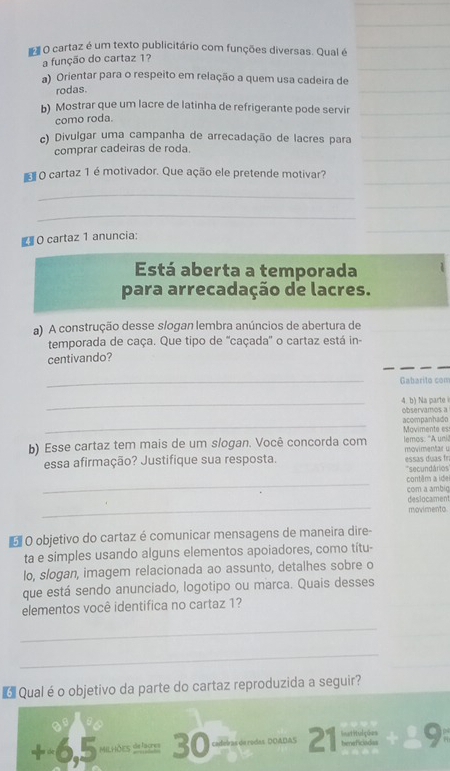 # O cartaz é um texto publicitário com funções diversas. Qual é
a função do cartaz 1?
a) Orientar para o respeito em relação a quem usa cadeira de
rodas.
b) Mostrar que um lacre de latinha de refrigerante pode servir
como roda.
c) Divulgar uma campanha de arrecadação de lacres para
comprar cadeiras de roda.
O cartaz 1 é motivador. Que ação ele pretende motivar?
_
_
_
# O cartaz 1 anuncia:
_
Está aberta a temporada
para arrecadação de lacres.
a) A construção desse slogan lembra anúncios de abertura de
temporada de caça. Que tipo de ''caçada'' o cartaz está in-
centivando?
_Gabarito com
_4. b) Na parte observamos a
_acompanhado
b) Esse cartaz tem mais de um slogan. Você concorda com Movimente es lemos: "A unii
essa afirmação? Justifique sua resposta. ess u movimentar u
*secundários
_
contêm a ide
_
com a ambig deslocament
movimento
O O objetivo do cartaz é comunicar mensagens de maneira dire-
ta e simples usando alguns elementos apoiadores, como títu-
lo, slogan, imagem relacionada ao assunto, detalhes sobre o
que está sendo anunciado, logotipo ou marca. Quais desses
elementos você identifica no cartaz 1?
_
_
6 Qual é o objetivo da parte do cartaz reproduzida a seguir?
+ -6,5 Milhões defagres 30 caderas de rodas. DOADAS 21