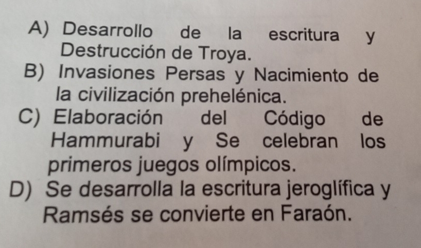 A) Desarrollo de la escritura y
Destrucción de Troya.
B) Invasiones Persas y Nacimiento de
la civilización prehelénica.
C) Elaboración del Código de
Hammurabi y Se celebran los
primeros juegos olímpicos.
D) Se desarrolla la escritura jeroglífica y
Ramsés se convierte en Faraón.