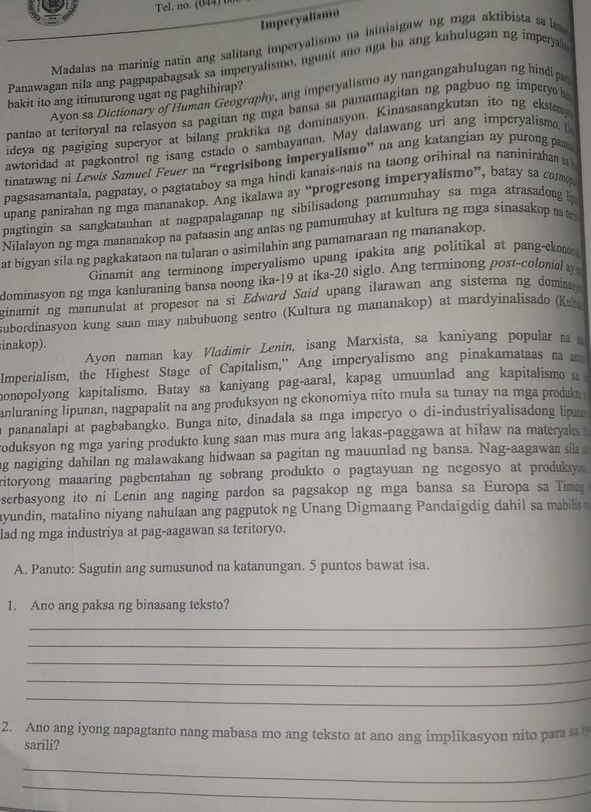 Tel, no. (044) 
Imperyalismo
Madalas na marinig natin ang salitang imperyalismo na isinisigaw ng mga aktibista sa la 
Panawagan nila ang pagpapabagsak sa imperyalismo, ngunit ano nga ba ang kahulugan ng imperyal
Ayon sa Dictionary of Human Geography, ang imperyalismo ay nangangahulugan ng hindi par
bakit ito ang itinuturong ugat ng paghihirap?
pantao at teritoryal na relasyon sa pagitan ng mga bansa sa pamamagitan ng pagbuo ng impery b
ideya ng pagiging superyor at bilang praktika ng dominasyon. Kinasasangkutan ito ng eksteasy
awtoridad at pagkontrol ng isang estado o sambayanan. May dalawang uri ang imperyalismo.
tinatawag ni Lewis Samuel Feuer na “regrisibong imperyalismo” na ang katangian ay purong pan
pagsasamantala, pagpatay, o pagtataboy sa mga hindi kanais-nais na taong orihinal na naninirahan sa
upang panirahan ng mga mananakop. Ang ikalawa ay “progresong imperyalismo”, batay sa cosmop
pagtingin sa sangkatauhan at nagpapalaganap ng sibilisadong pamumuhay sa mga atrasadong l
Nilalayon ng mga mananakop na pataasin ang antas ng pamumuhay at kultura ng mga sinasakop na ten
at bigyan sila ng pagkakataon na tularan o asimilahin ang pamamaraan ng mananakop.
Ginamit ang terminong imperyalismo upang ipakita ang politikal at pang-ekonom
dominasyon ng mga kanluraning bansa noong ika-19 at ika-20 siglo. Ang terminong post-colonial ay
ginamit ng manunulat at propesor na si Edward Said upang ilarawan ang sistema ng dominasy 
subordinasyon kung saan may nabubuong sentro (Kultura ng mananakop) at mardyinalisado (Ku
inakop).
Ayon naman kay Vladimir Lenin, isang Marxista, sa kaniyang popular n  
Imperialism, the Highest Stage of Capitalism,” Ang imperyalismo ang pinakamataas na n
monopolyong kapitalismo. Batay sa kaniyang pag-aaral, kapag umuunlad ang kapitalismo s
anluraning lipunan, nagpapalit na ang produksyon ng ekonomiya nito mula sa tunay na mga produk 
a pananalapi at pagbabangko. Bunga nito, dinadala sa mga imperyo o di-industriyalisadong lipu
oduksyon ng mga yaring produkto kung saan mas mura ang lakas-paggawa at hilaw na materyales .
ng nagiging dahilan ng malawakang hidwaan sa pagitan ng mauunlad ng bansa. Nag-aagawan sila 
ritoryong maaaring pagbentahan ng sobrang produkto o pagtayuan ng negosyo at produksyo 
serbasyong ito ni Lenin ang naging pardon sa pagsakop ng mga bansa sa Europa sa Timeg
ayundin, matalino niyang nahulaan ang pagputok ng Unang Digmaang Pandaigdig dahil sa mabilis 
lad ng mga industriya at pag-aagawan sa teritoryo.
A. Panuto: Sagutin ang sumusunod na katanungan. 5 puntos bawat isa.
1. Ano ang paksa ng binasang teksto?
_
_
_
_
_
2. Ano ang iyong napagtanto nang mabasa mo ang teksto at ano ang implikasyon nito para s y
sarili?
_
_