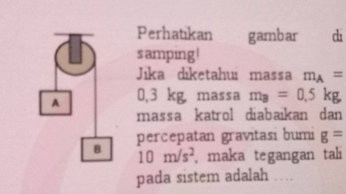 Perhatikan gambar di 
samping ! 
Jika diketahui massa m_A=
0,3 kg, massa m_B=0,5kg, 
massa katrol diabaikan dan 
percepatan gravitasi bumi g=
10m/s^2 , maka tegangan tali 
pada sistem adalah ….