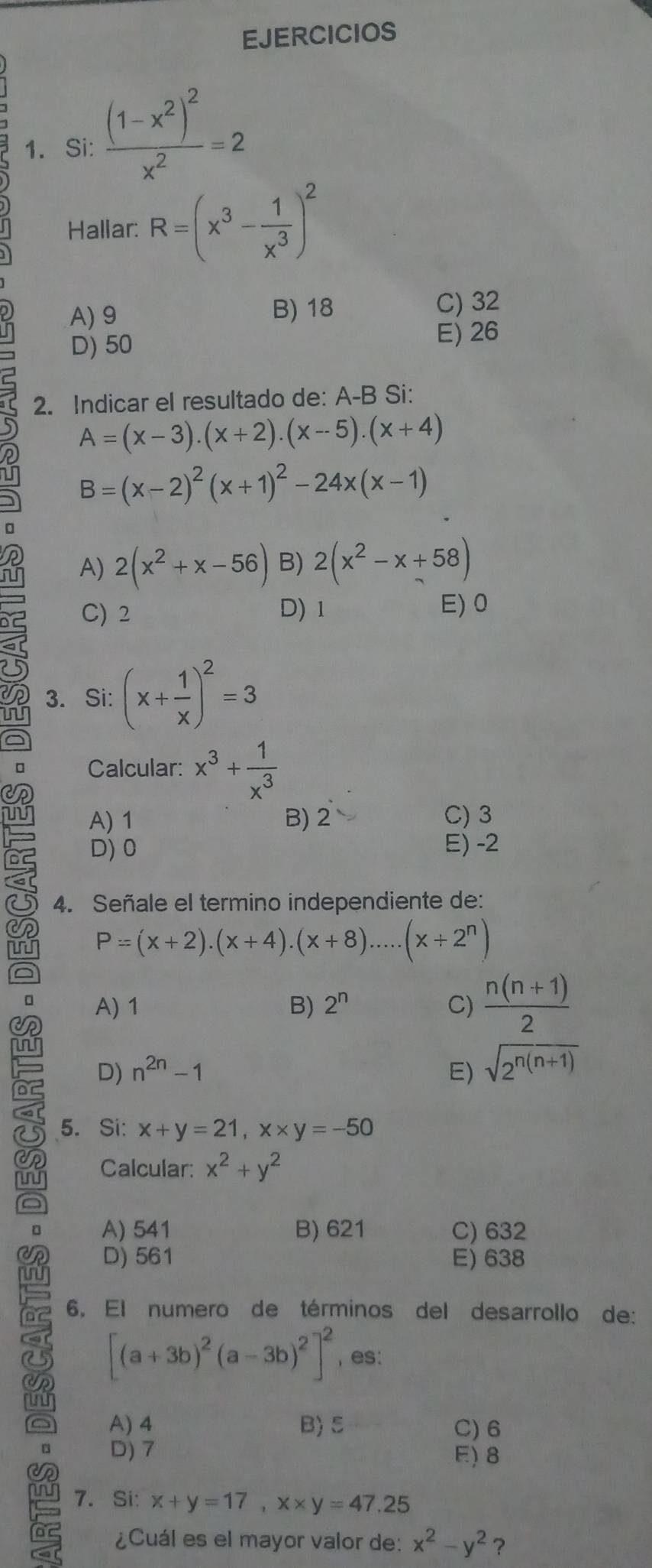 EJERCICIOS
1. Si: frac (1-x^2)^2x^2=2
Hallar: R=(x^3- 1/x^3 )^2
A)9 B) 18 C) 32
D) 50 E) 26
5 2. Indicar el resultado de: A-B Si:
A=(x-3).(x+2).(x-5).(x+4)
B=(x-2)^2(x+1)^2-24x(x-1)
n
a A) 2(x^2+x-56) B) 2(x^2-x+58)
ru
I
C) 2 D)1 E) 0
3. Si: (x+ 1/x )^2=3
a
Calcular: x^3+ 1/x^3 
A) 1 B) 2 C) 3
b2 D) 0 E) -2
a
4. Señale el termino independiente de:
a P=(x+2).(x+4).(x+8).....(x+2^n)
a
。 A) 1 B) 2^n C)  (n(n+1))/2 
Dc D) n^(2n)-1 E) sqrt(2^(n(n+1)))
5. Si: x+y=21,x* y=-50
Calcular: x^2+y^2
a
。 A) 541 B) 621 C) 632
or D) 561 E) 638
; 6. El numero de términos del desarrollo de:
6 [(a+3b)^2(a-3b)^2]^2 , es:
a A) 4 B) 5 C) 6
D) 7 E)8
7. Si: x+y=17,x* y=47.25
¿Cuál es el mayor valor de: x^2-y^2 ?