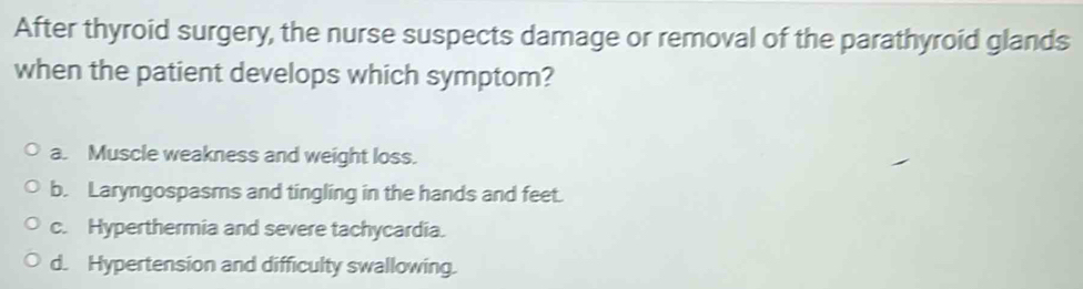 After thyroid surgery, the nurse suspects damage or removal of the parathyroid glands
when the patient develops which symptom?
a. Muscle weakness and weight loss.
b. Laryngospasms and tingling in the hands and feet.
c. Hyperthermia and severe tachycardia.
d. Hypertension and difficulty swallowing.